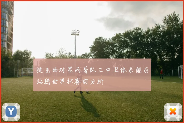 捷克面对墨西哥队三中卫体系能否站稳世界杯赛前分析