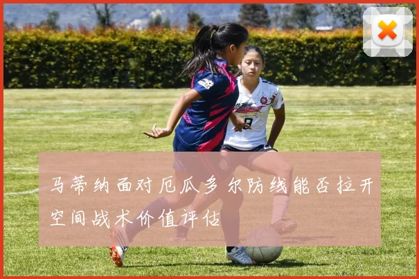 马蒂纳面对厄瓜多尔防线能否拉开空间战术价值评估