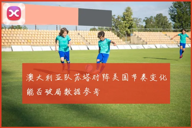 澳大利亚队苏塔对阵美国节奏变化能否破局数据参考