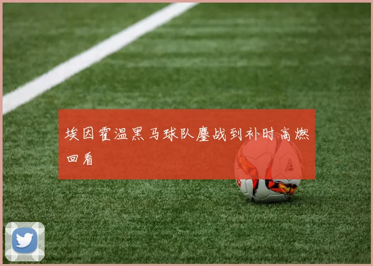 埃因霍温黑马球队鏖战到补时高燃回看