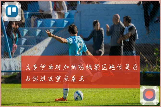 戈多伊面对加纳防线禁区跑位是否占优进攻重点看点