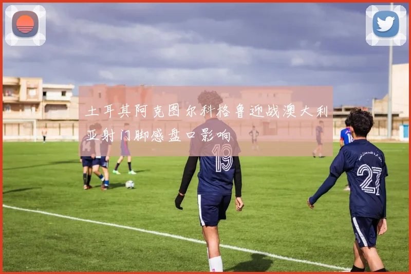 土耳其阿克图尔科格鲁迎战澳大利亚射门脚感盘口影响