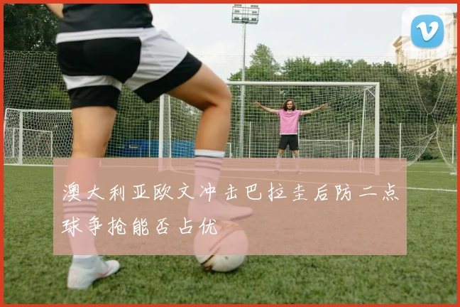 澳大利亚欧文冲击巴拉圭后防二点球争抢能否占优