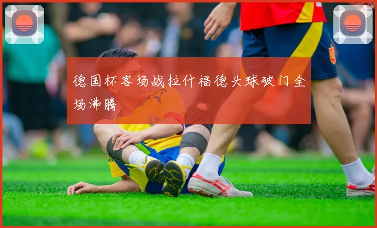 德国杯客场战拉什福德头球破门全场沸腾