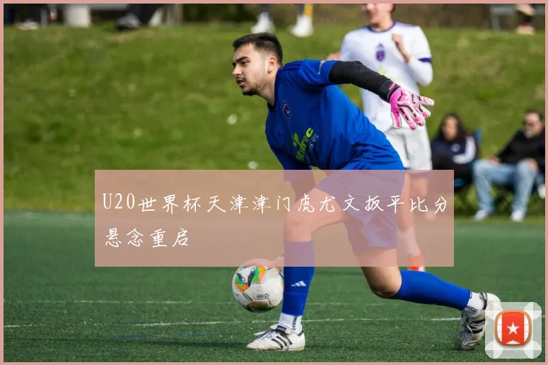 U20世界杯天津津门虎尤文扳平比分悬念重启