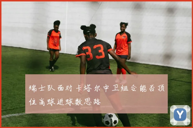 瑞士队面对卡塔尔中卫组合能否顶住高球进球数思路