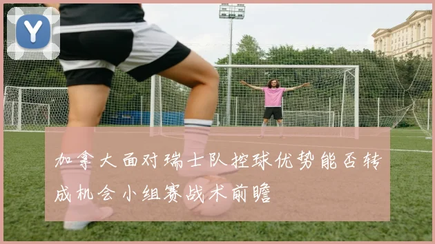 加拿大面对瑞士队控球优势能否转成机会小组赛战术前瞻