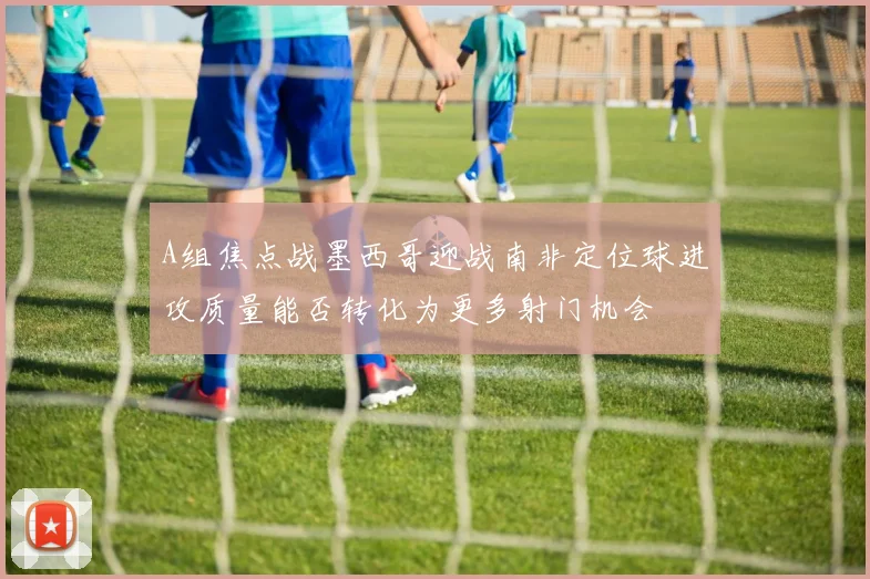 A组焦点战墨西哥迎战南非定位球进攻质量能否转化为更多射门机会