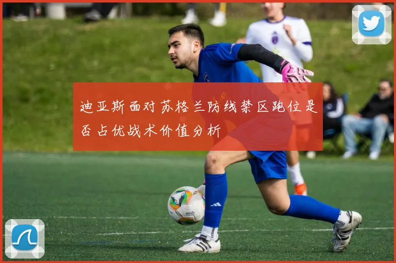 迪亚斯面对苏格兰防线禁区跑位是否占优战术价值分析