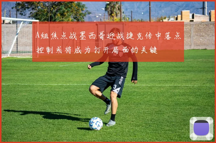A组焦点战墨西哥迎战捷克传中落点控制或将成为打开局面的关键