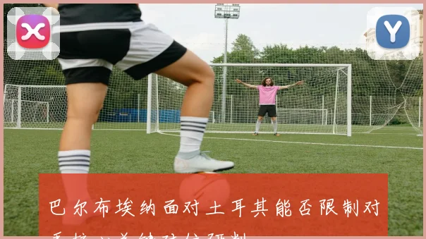巴尔布埃纳面对土耳其能否限制对手核心关键对位研判