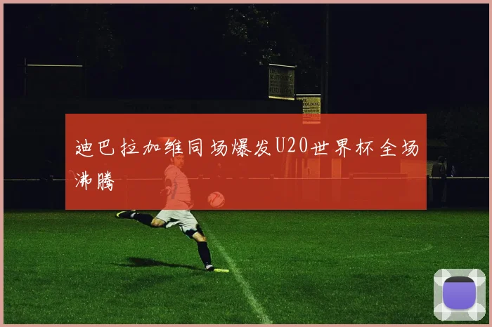 迪巴拉加维同场爆发U20世界杯全场沸腾