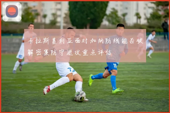 卡拉斯基利亚面对加纳防线能否破解密集防守进攻重点评估