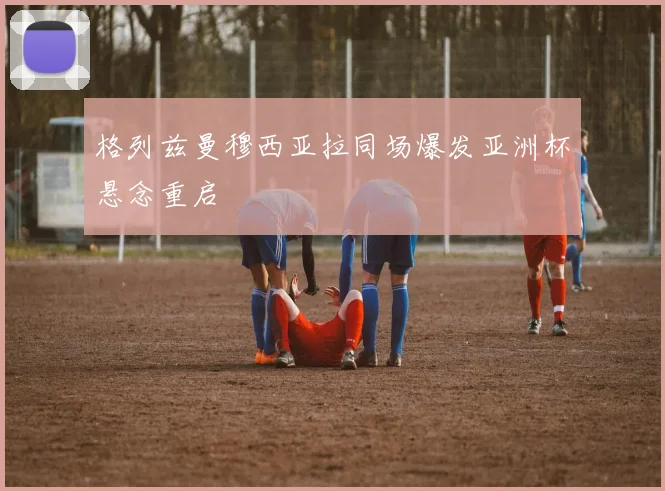 格列兹曼穆西亚拉同场爆发亚洲杯悬念重启