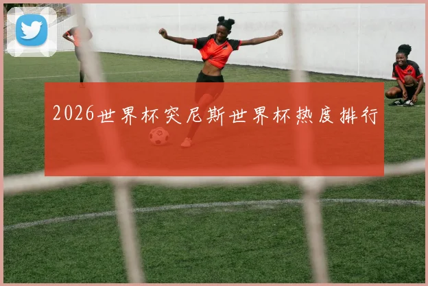 2026世界杯突尼斯世界杯热度排行