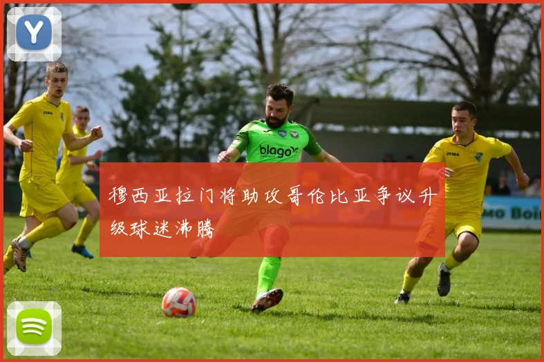 穆西亚拉门将助攻哥伦比亚争议升级球迷沸腾