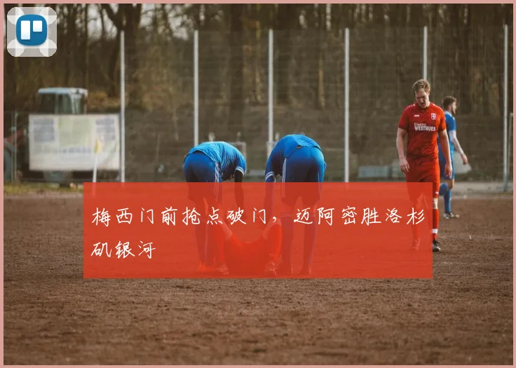 梅西门前抢点破门，迈阿密胜洛杉矶银河