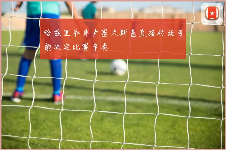 哈兹里和库卢塞夫斯基直接对话可能决定比赛节奏