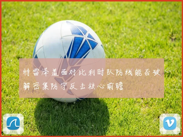特雷泽盖面对比利时队防线能否破解密集防守反击核心前瞻