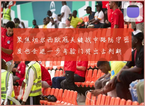 聚焦切尔西欧冠关键战中路防守密度也会进一步考验门将出击判断