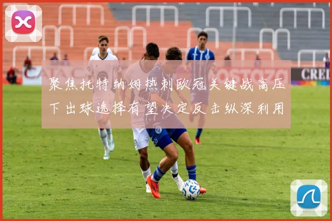 聚焦托特纳姆热刺欧冠关键战高压下出球选择有望决定反击纵深利用