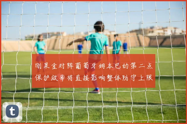 刚果金对阵葡萄牙姆本巴的第二点保护效率将直接影响整体防守上限