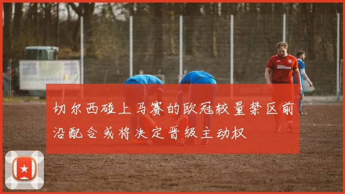 切尔西碰上马赛的欧冠较量禁区前沿配合或将决定晋级主动权