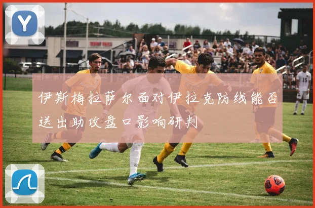 伊斯梅拉萨尔面对伊拉克防线能否送出助攻盘口影响研判