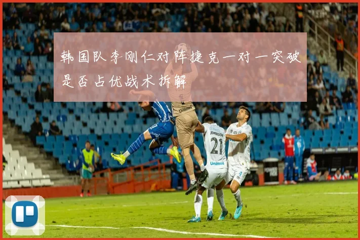 韩国队李刚仁对阵捷克一对一突破是否占优战术拆解