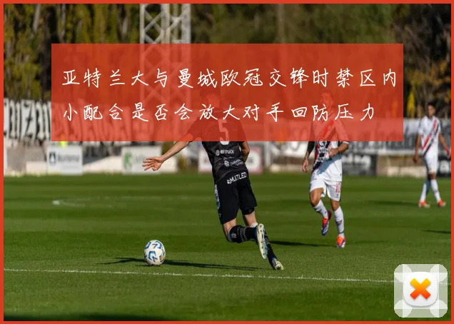 亚特兰大与曼城欧冠交锋时禁区内小配合是否会放大对手回防压力