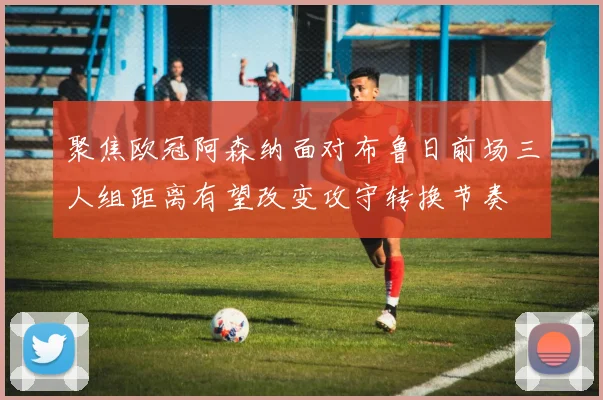 聚焦欧冠阿森纳面对布鲁日前场三人组距离有望改变攻守转换节奏