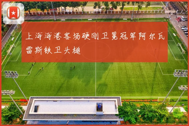 上海海港客场硬刚卫冕冠军阿尔瓦雷斯铁卫头槌