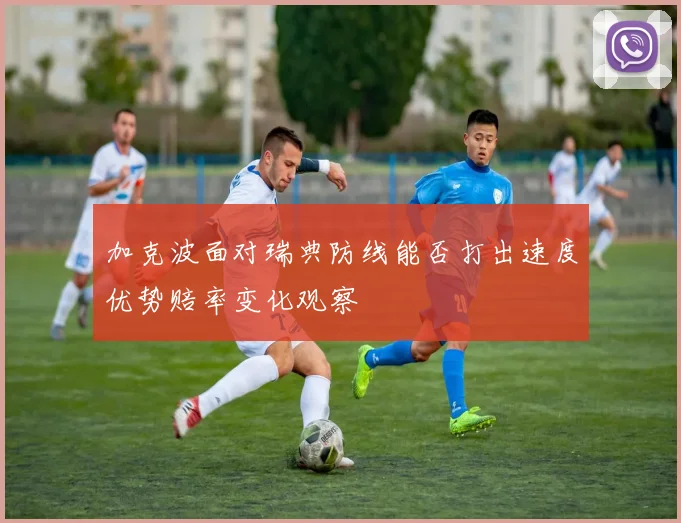 加克波面对瑞典防线能否打出速度优势赔率变化观察