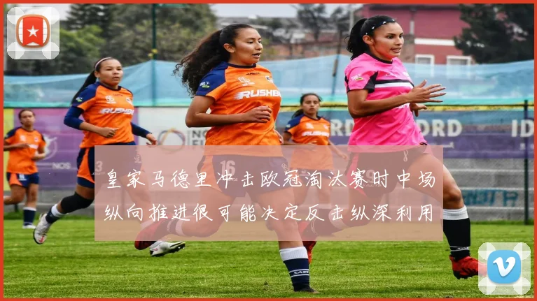 皇家马德里冲击欧冠淘汰赛时中场纵向推进很可能决定反击纵深利用