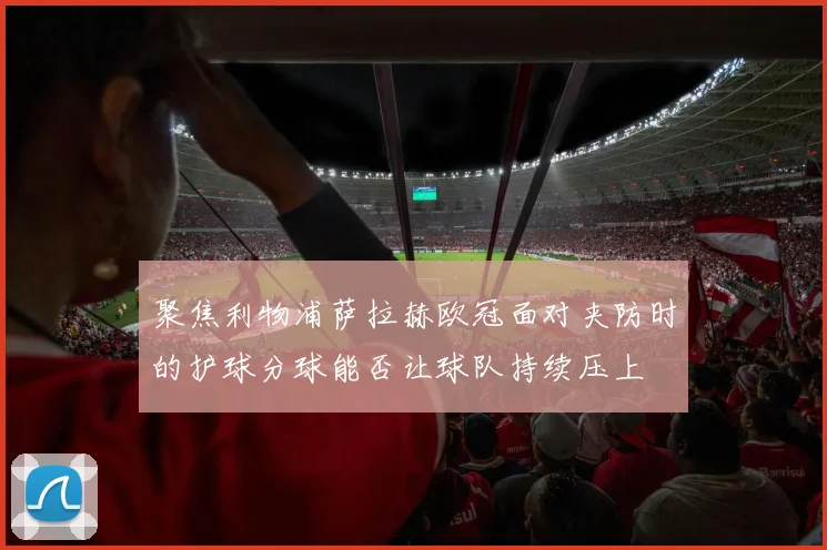 聚焦利物浦萨拉赫欧冠面对夹防时的护球分球能否让球队持续压上