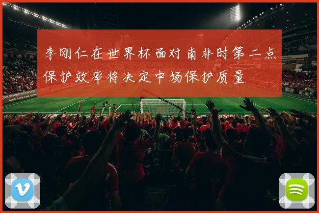 李刚仁在世界杯面对南非时第二点保护效率将决定中场保护质量