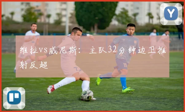 维拉vs威尼斯:主队32分钟边卫推射反超