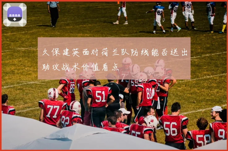 久保建英面对荷兰队防线能否送出助攻战术价值看点