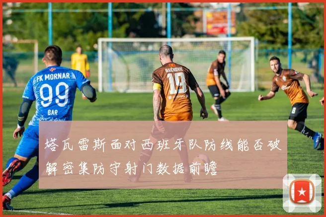 塔瓦雷斯面对西班牙队防线能否破解密集防守射门数据前瞻