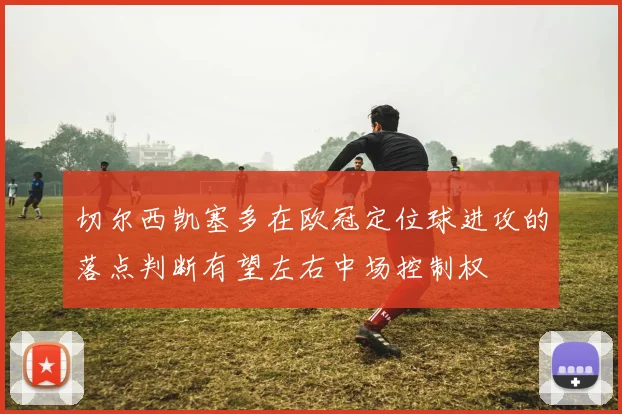 切尔西凯塞多在欧冠定位球进攻的落点判断有望左右中场控制权