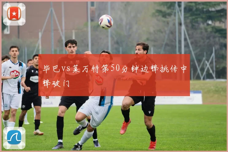 毕巴vs莱万特第50分钟边锋挑传中锋破门