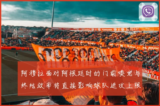 阿穆拉面对阿根廷时的门前嗅觉与终结效率将直接影响球队进攻上限
