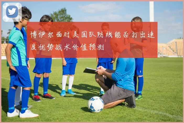 博伊尔面对美国队防线能否打出速度优势战术价值预测
